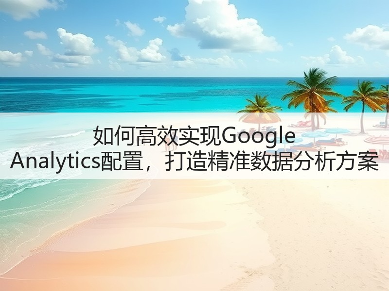 如何高效实现Google Analytics配置，打造精准数据分析方案(图3)
